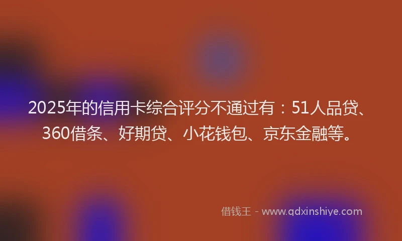 2025年的信用卡综合评分不通过有：51人品贷、360借条、好期贷、小花钱包、京东金融等。