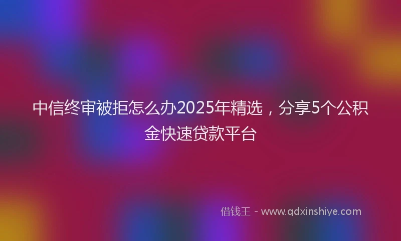 中信终审被拒怎么办2025年精选，分享5个公积金快速贷款平台