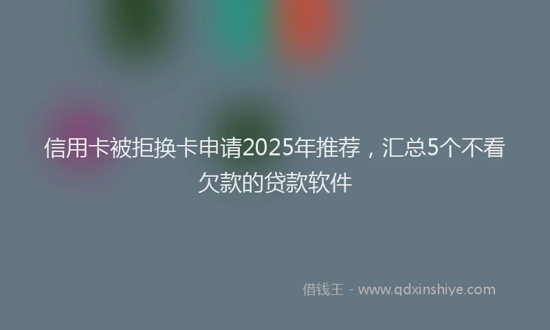 信用卡被拒换卡申请2025年推荐，汇总5个不看欠款的贷款软件