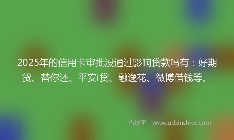 2025年的信用卡审批没通过影响贷款吗有：好期贷、替你还、平安i贷、融逸花、微博借钱等。