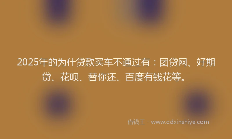 2025年的为什贷款买车不通过有：团贷网、好期贷、花呗、替你还、百度有钱花等。