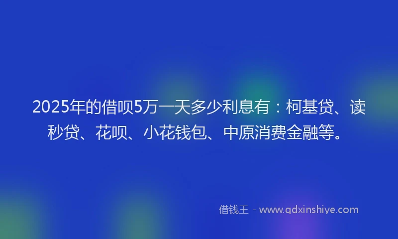 2025年的借呗5万一天多少利息有：柯基贷、读秒贷、花呗、小花钱包、中原消费金融等。