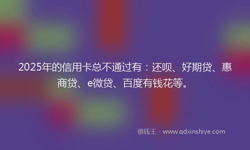 2025年的信用卡总不通过有：还呗、好期贷、惠商贷、e微贷、百度有钱花等。