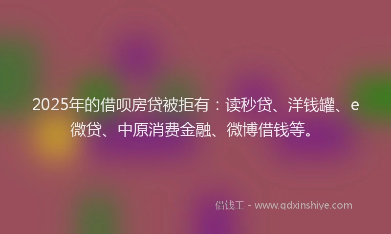 2025年的借呗房贷被拒有：读秒贷、洋钱罐、e微贷、中原消费金融、微博借钱等。