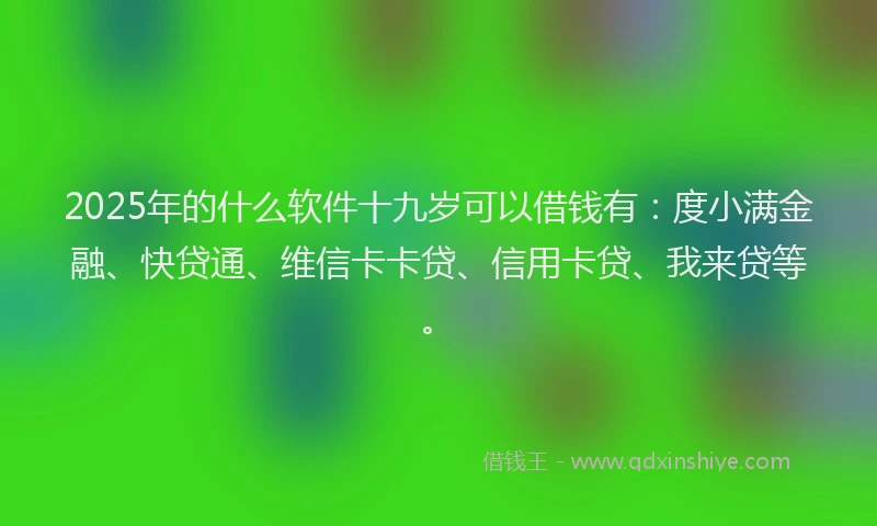 2025年的什么软件十九岁可以借钱有：度小满金融、快贷通、维信卡卡贷、信用卡贷、我来贷等。
