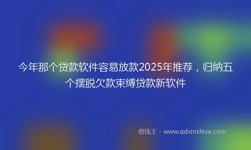 今年那个贷款软件容易放款2025年推荐，归纳五个摆脱欠款束缚贷款新软件