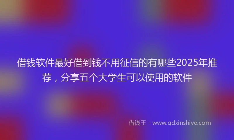 借钱软件最好借到钱不用征信的有哪些2025年推荐，分享五个大学生可以使用的软件