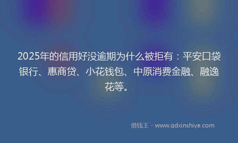2025年的信用好没逾期为什么被拒有：平安口袋银行、惠商贷、小花钱包、中原消费金融、融逸花等。