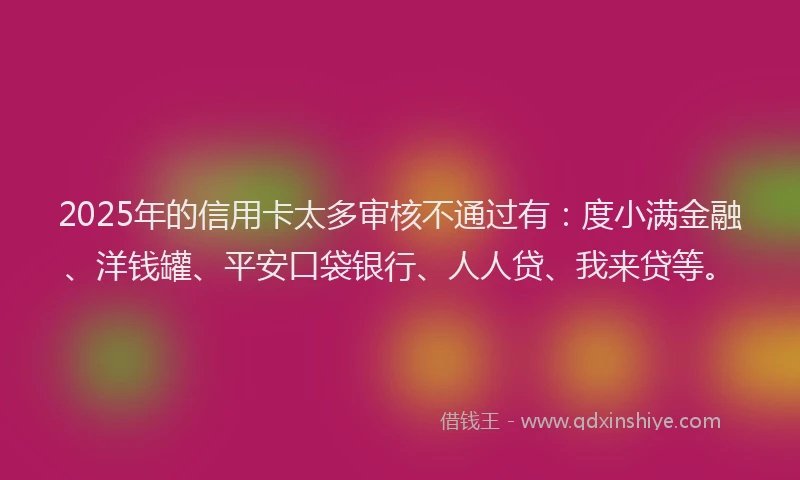2025年的信用卡太多审核不通过有：度小满金融、洋钱罐、平安口袋银行、人人贷、我来贷等。
