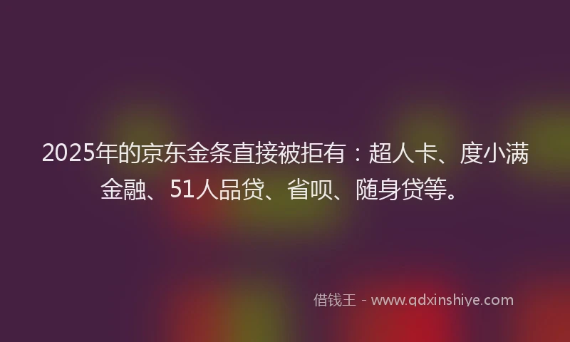 2025年的京东金条直接被拒有：超人卡、度小满金融、51人品贷、省呗、随身贷等。