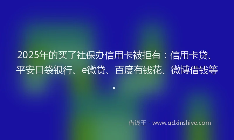 2025年的买了社保办信用卡被拒有：信用卡贷、平安口袋银行、e微贷、百度有钱花、微博借钱等。