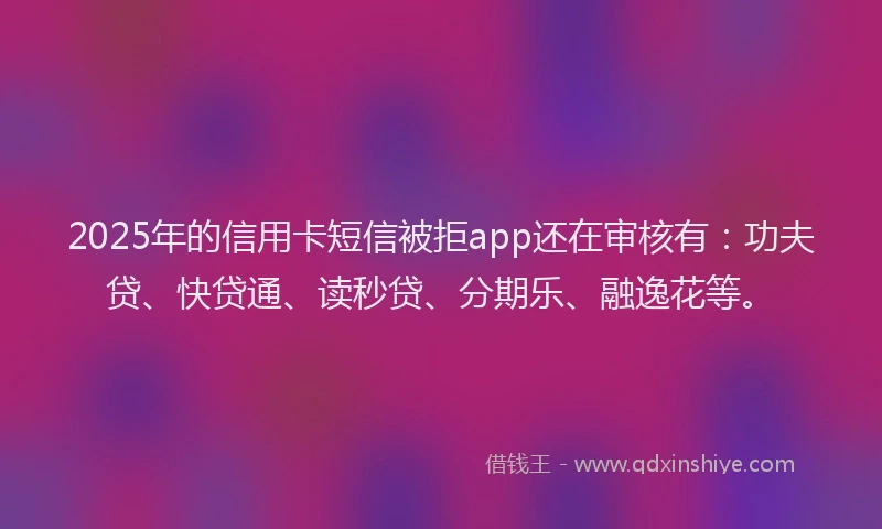 2025年的信用卡短信被拒app还在审核有：功夫贷、快贷通、读秒贷、分期乐、融逸花等。