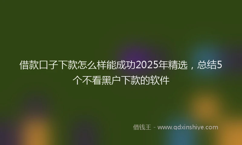 借款口子下款怎么样能成功2025年精选，总结5个不看黑户下款的软件
