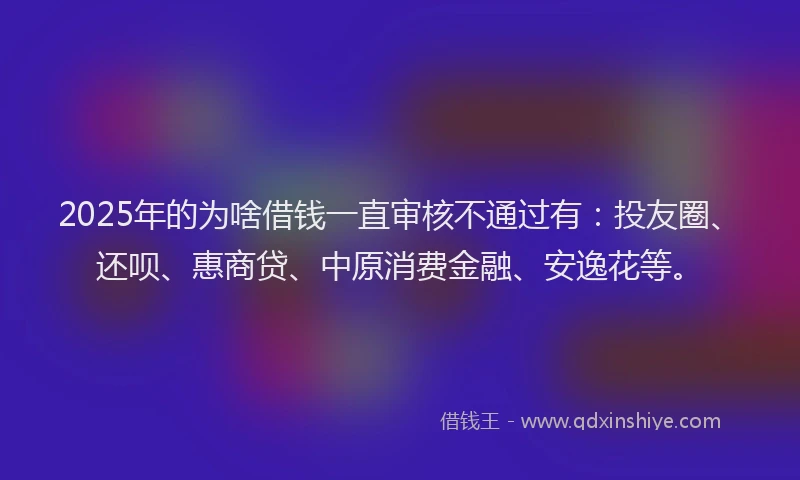 2025年的为啥借钱一直审核不通过有：投友圈、还呗、惠商贷、中原消费金融、安逸花等。