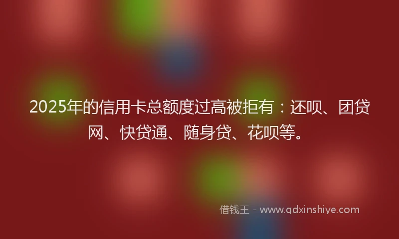 2025年的信用卡总额度过高被拒有：还呗、团贷网、快贷通、随身贷、花呗等。