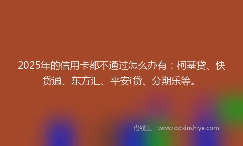 2025年的信用卡都不通过怎么办有：柯基贷、快贷通、东方汇、平安i贷、分期乐等。