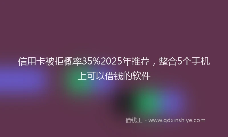 信用卡被拒概率35%2025年推荐，整合5个手机上可以借钱的软件