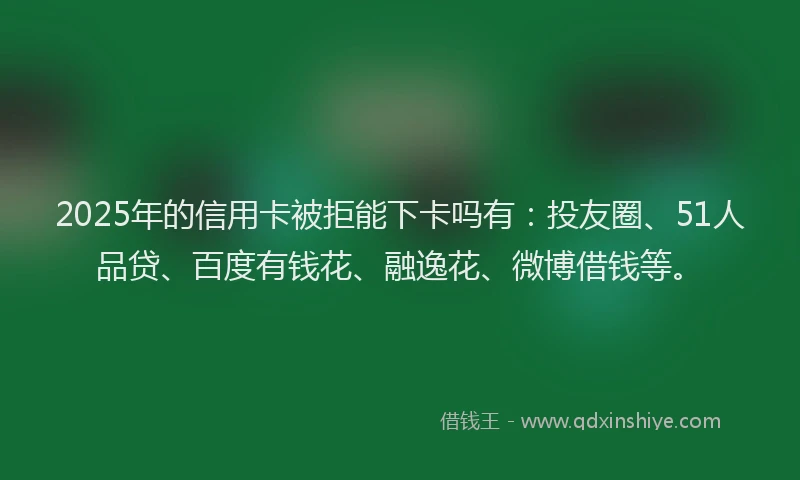 2025年的信用卡被拒能下卡吗有：投友圈、51人品贷、百度有钱花、融逸花、微博借钱等。