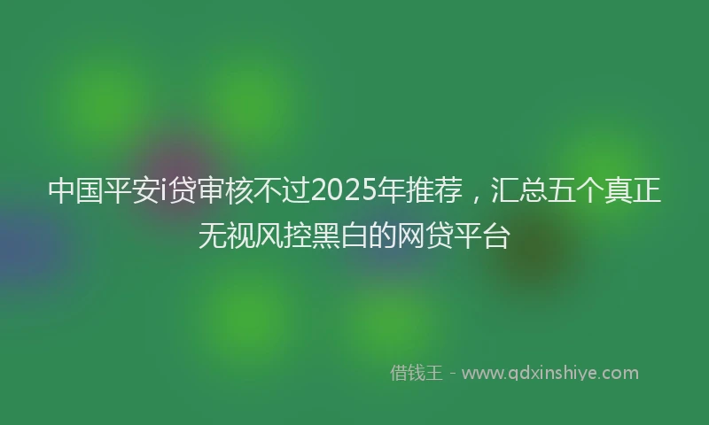 中国平安i贷审核不过2025年推荐，汇总五个真正无视风控黑白的网贷平台