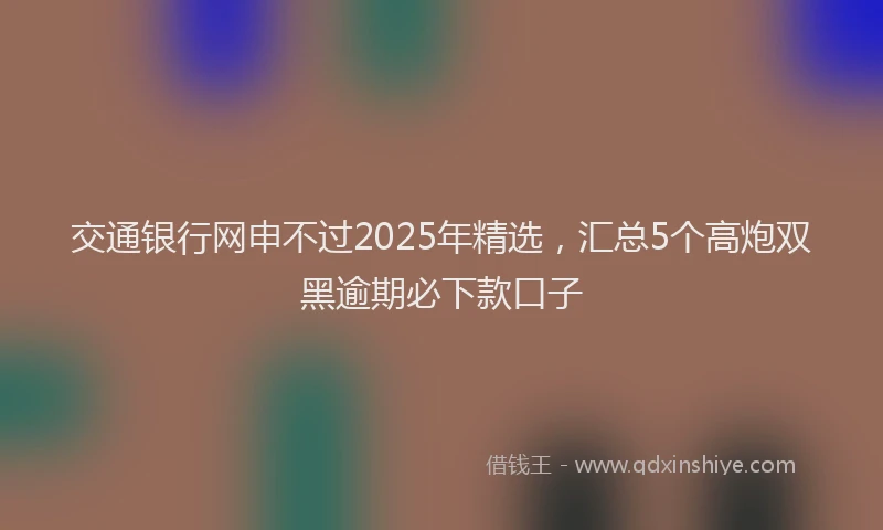 交通银行网申不过2025年精选，汇总5个高炮双黑逾期必下款口子