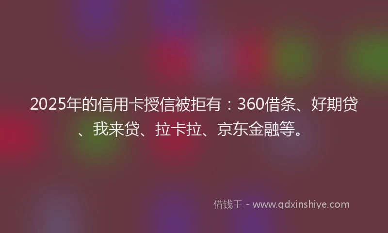 2025年的信用卡授信被拒有：360借条、好期贷、我来贷、拉卡拉、京东金融等。