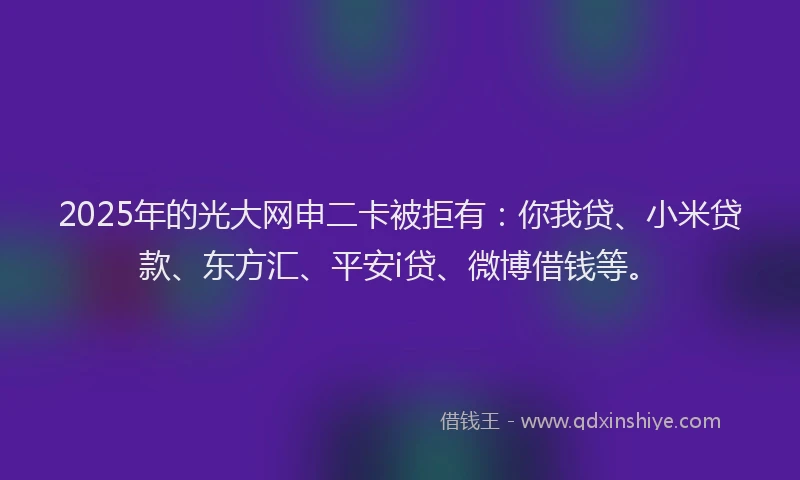 2025年的光大网申二卡被拒有：你我贷、小米贷款、东方汇、平安i贷、微博借钱等。