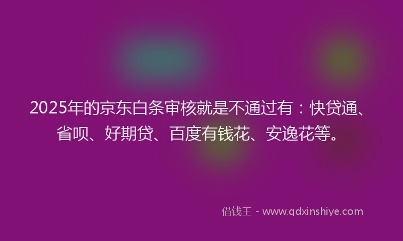 2025年的京东白条审核就是不通过有：快贷通、省呗、好期贷、百度有钱花、安逸花等。