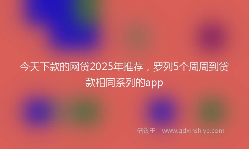 今天下款的网贷2025年推荐，罗列5个周周到贷款相同系列的app