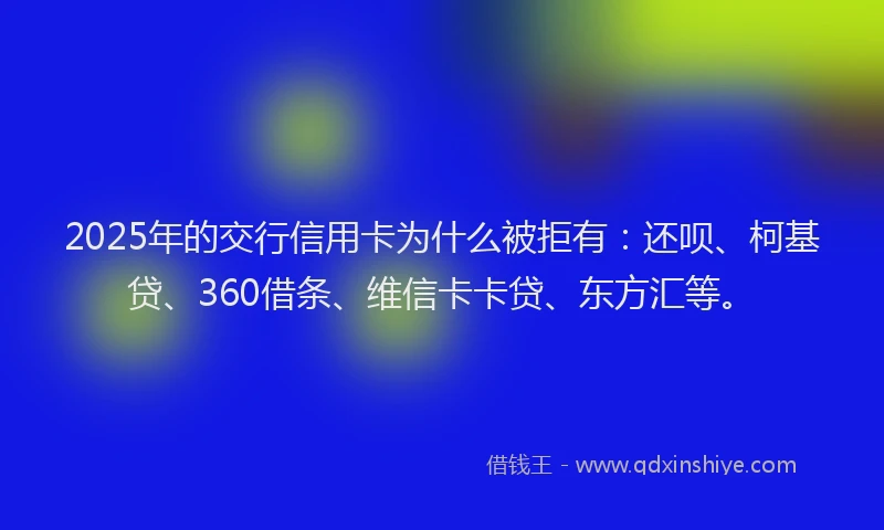 2025年的交行信用卡为什么被拒有：还呗、柯基贷、360借条、维信卡卡贷、东方汇等。