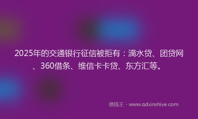 2025年的交通银行征信被拒有：滴水贷、团贷网、360借条、维信卡卡贷、东方汇等。