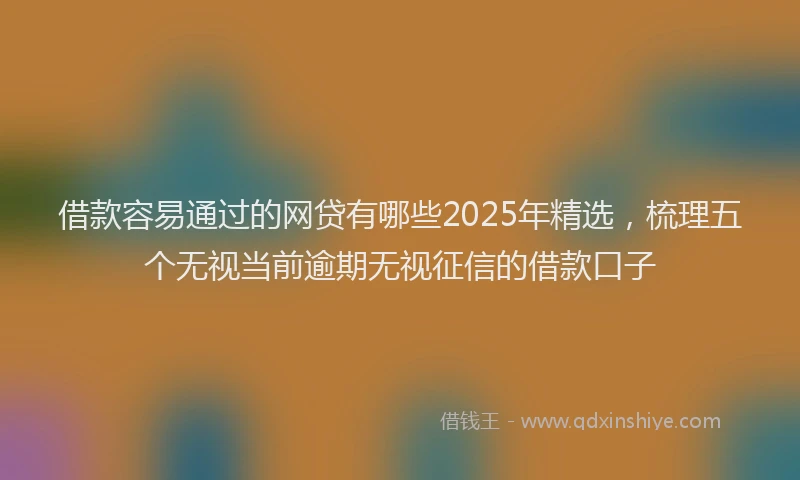 借款容易通过的网贷有哪些2025年精选，梳理五个无视当前逾期无视征信的借款口子