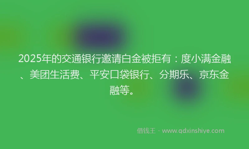 2025年的交通银行邀请白金被拒有：度小满金融、美团生活费、平安口袋银行、分期乐、京东金融等。