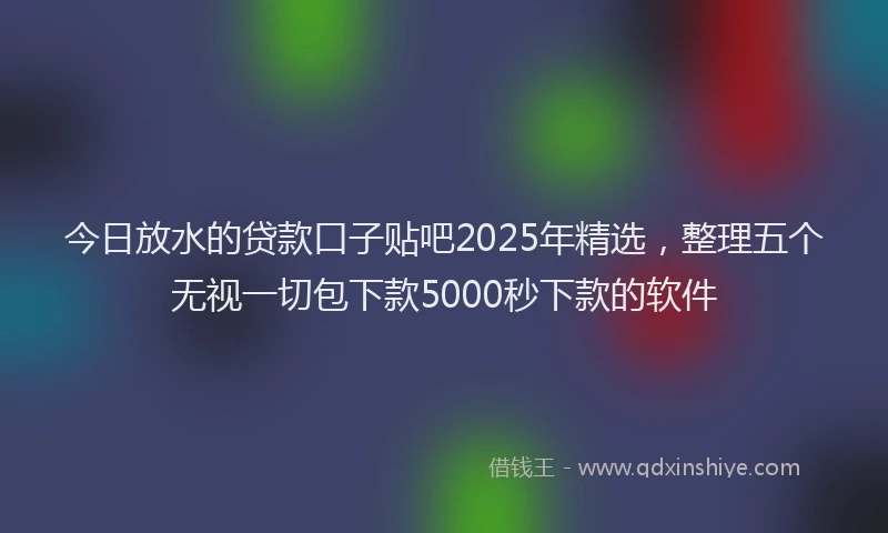 今日放水的贷款口子贴吧2025年精选，整理五个无视一切包下款5000秒下款的软件