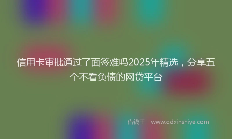 信用卡审批通过了面签难吗2025年精选，分享五个不看负债的网贷平台