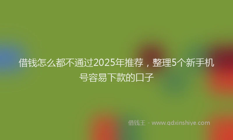 借钱怎么都不通过2025年推荐，整理5个新手机号容易下款的口子