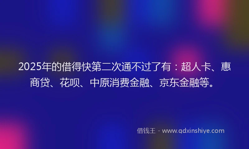 2025年的借得快第二次通不过了有：超人卡、惠商贷、花呗、中原消费金融、京东金融等。
