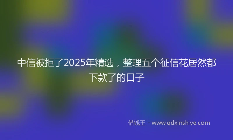 中信被拒了2025年精选，整理五个征信花居然都下款了的口子