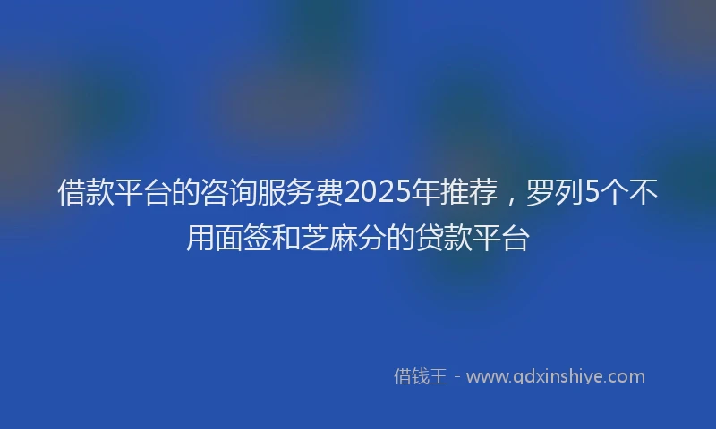 借款平台的咨询服务费2025年推荐，罗列5个不用面签和芝麻分的贷款平台