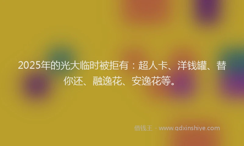 2025年的光大临时被拒有：超人卡、洋钱罐、替你还、融逸花、安逸花等。
