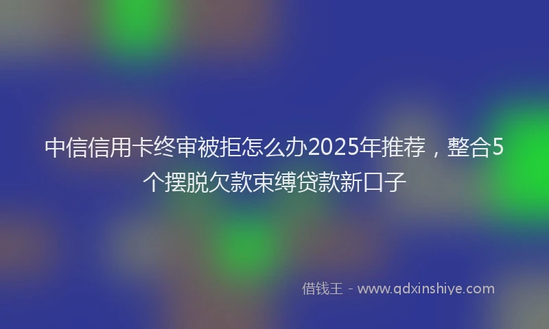 中信信用卡终审被拒怎么办2025年推荐，整合5个摆脱欠款束缚贷款新口子