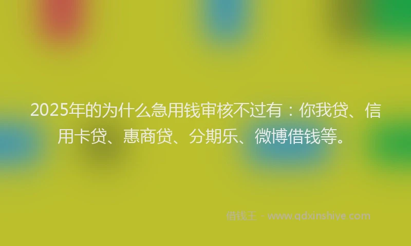 2025年的为什么急用钱审核不过有：你我贷、信用卡贷、惠商贷、分期乐、微博借钱等。