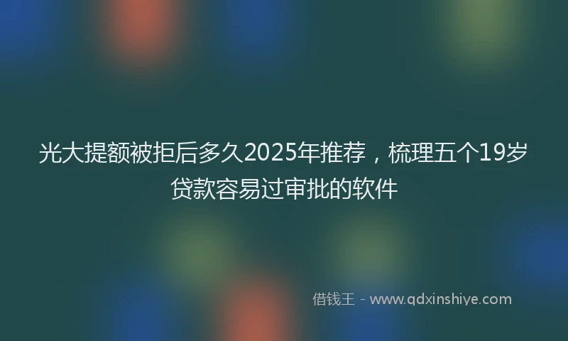 光大提额被拒后多久2025年推荐，梳理五个19岁贷款容易过审批的软件