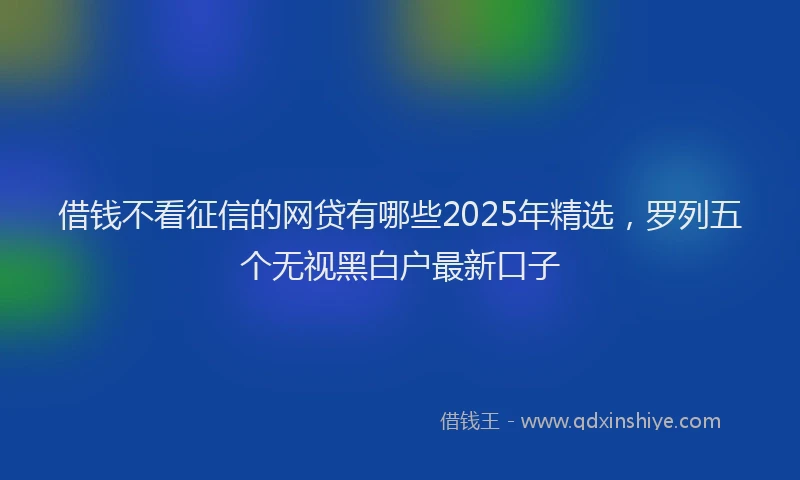 借钱不看征信的网贷有哪些2025年精选，罗列五个无视黑白户最新口子