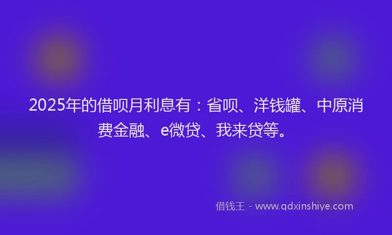 2025年的借呗月利息有：省呗、洋钱罐、中原消费金融、e微贷、我来贷等。