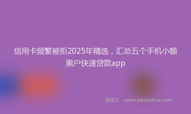 信用卡频繁被拒2025年精选，汇总五个手机小额黑户快速贷款app