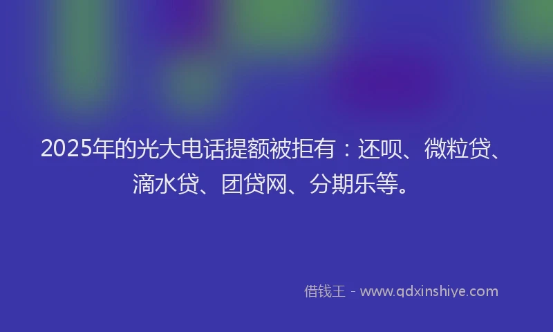 2025年的光大电话提额被拒有：还呗、微粒贷、滴水贷、团贷网、分期乐等。
