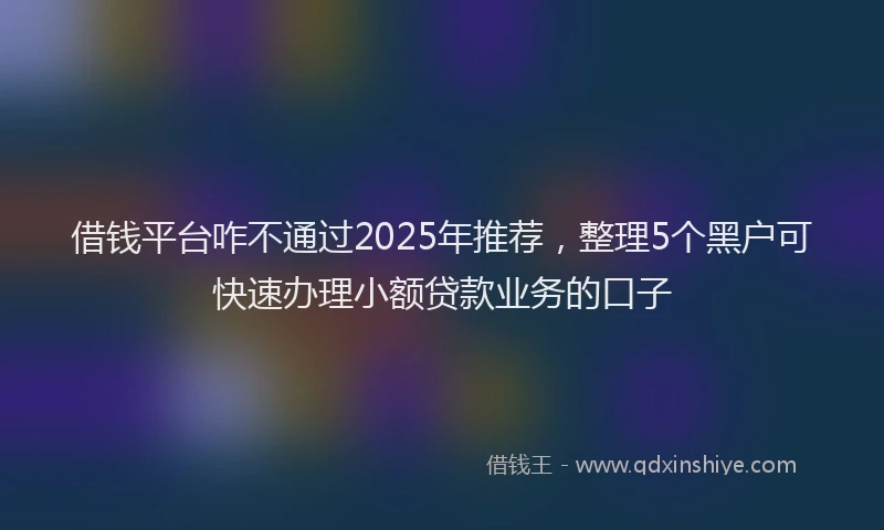 借钱平台咋不通过2025年推荐，整理5个黑户可快速办理小额贷款业务的口子