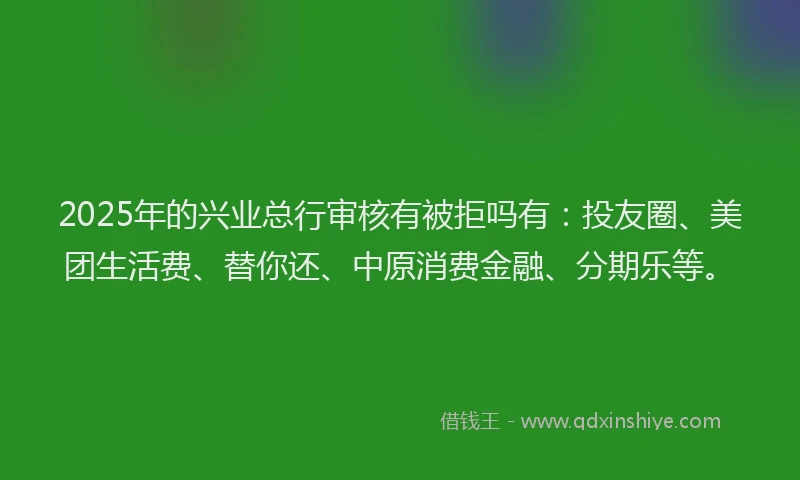 2025年的兴业总行审核有被拒吗有：投友圈、美团生活费、替你还、中原消费金融、分期乐等。