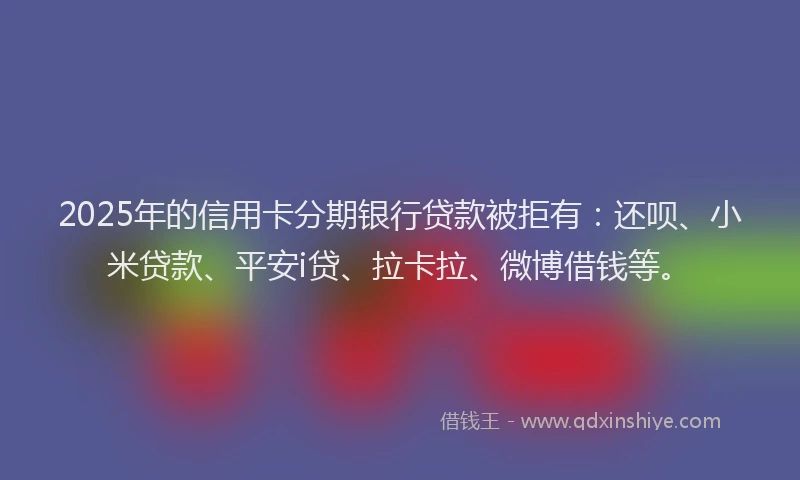2025年的信用卡分期银行贷款被拒有：还呗、小米贷款、平安i贷、拉卡拉、微博借钱等。