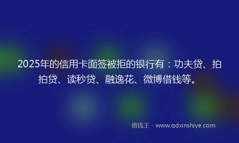 2025年的信用卡面签被拒的银行有：功夫贷、拍拍贷、读秒贷、融逸花、微博借钱等。